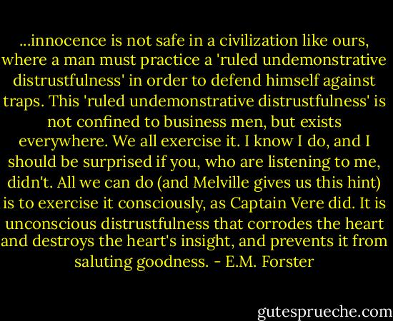 ...innocence is not safe in a civilization like ours, where a man must practice a 'ruled undemonstrative distrustfulness' in order to defend himself against traps. This 'ruled undemonstrative distrustfulness' is not confined to business men, but exists everywhere. We all exercise it. I know I do, and I should be surprised if you, who are listening to me, didn't. All we can do (and Melville gives us this hint) is to exercise it consciously, as Captain Vere did. It is unconscious distrustfulness that corrodes the heart and destroys the heart's insight, and prevents it from saluting goodness. - E.M. Forster