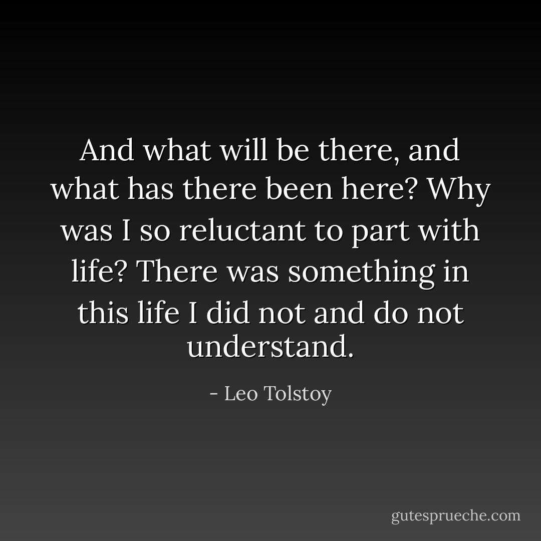 And what will be there, and what has there been here? Why was I so reluctant to part with life? There was something in this life I did not and do not understand. - Leo Tolstoy