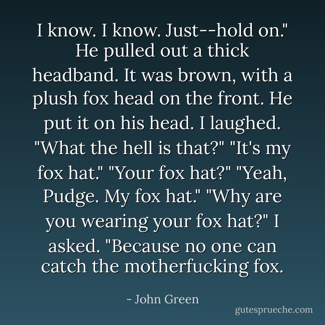 I know. I know. Just--hold on." He pulled out a thick headband. It was brown, with a plush fox head on the front. He put it on his head.<br />I laughed. "What the hell is that?"<br />"It's my fox hat."<br />"Your fox hat?"<br />"Yeah, Pudge. My fox hat."<br />"Why are you wearing your fox hat?" I asked.<br />"Because no one can catch the motherfucking fox. - John Green