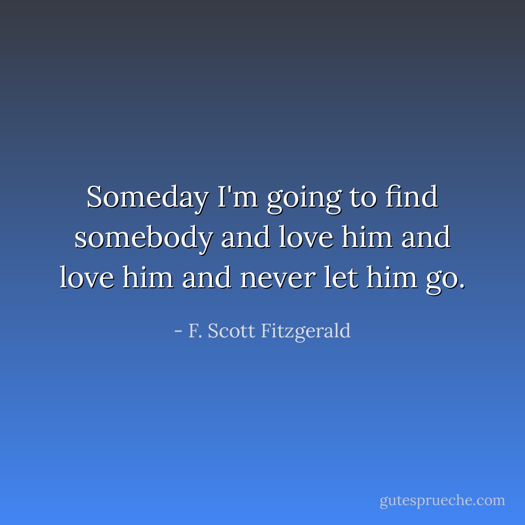Someday I'm going to find somebody and love him and love him and never let him go. - F. Scott Fitzgerald