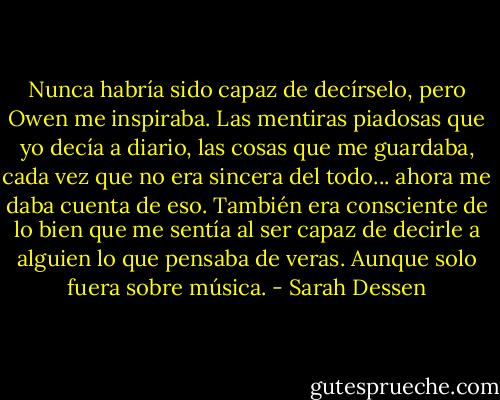 Nunca habría sido capaz de decírselo, pero Owen me inspiraba. Las mentiras piadosas que yo decía a diario, las cosas que me guardaba, cada vez que no era sincera del todo... ahora me daba cuenta de eso. También era consciente de lo bien que me sentía al ser capaz de decirle a alguien lo que pensaba de veras. Aunque solo fuera sobre música. - Sarah Dessen