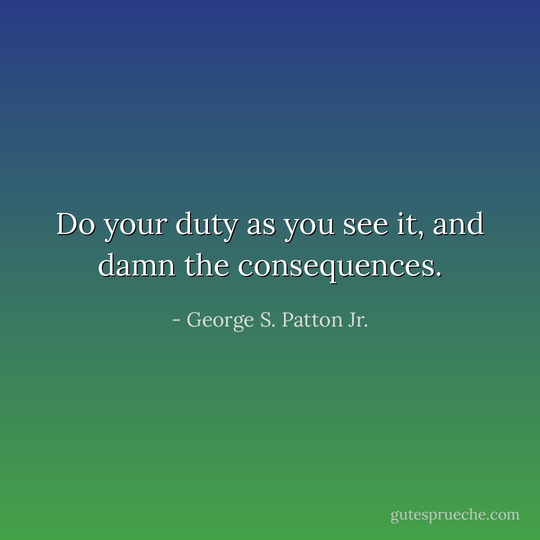 Do your duty as you see it, and damn the consequences. - George S. Patton Jr.