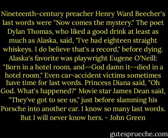 Nineteenth-century preacher Henry Ward Beecher's last words were "Now comes the mystery." The poet Dylan Thomas, who liked a good drink at least as much as Alaska, said, "I've had eighteen straight whiskeys. I do believe that's a record," before dying. Alaska's favorite was playwright Eugene O'Neill: "Born in a hotel room, and--God damn it--died in a hotel room." Even car-accident victims sometimes have time for last words. Princess Diana said, "Oh God. What's happened?" Movie star James Dean said, "They've got to see us," just before slamming his Porsche into another car. I know so many last words. But I will never know hers. - John Green