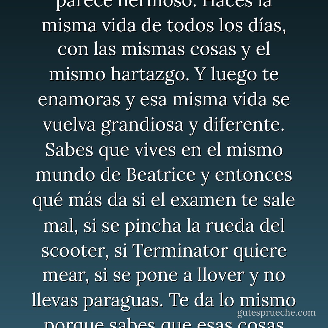 No consigo dormirme. Estoy enamorado, y cuando estás enamorado lo menos que te puede pasar es no dormir. Hasta la noche más negra se vuelve roja. Se te amontona tal cantidad de cosas en la cabeza que querrías pensar en ellas todas a la vez y el corazón no consigue calmarse. Y además resulta extraño porque todo te parece hermoso. Haces la misma vida de todos los días, con las mismas cosas y el mismo hartazgo. Y luego te enamoras y esa misma vida se vuelva grandiosa y diferente. Sabes que vives en el mismo mundo de Beatrice y entonces qué más da si el examen te sale mal, si se pincha la rueda del scooter, si Terminator quiere mear, si se pone a llover y no llevas paraguas. Te da lo mismo porque sabes que esas cosas son transitorias. El amor, en cambio, no. Tu estrella roja brilla siempre. Beatrice está ahí, tu amor está dentro de tu corazón y es grande, te hace soñar y nadie puede arrancártelo porque está en un sitio al que nadie puede llegar. No sé cómo describirlo: ojalá no se acabe nunca. - Alessandro D'Avenia