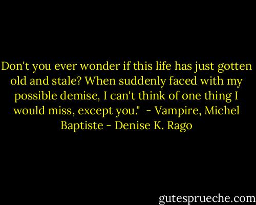 Don't you ever wonder if this life has just gotten old and stale? When suddenly faced with my possible demise, I can't think of one thing I would miss, except you."<br /> - Vampire, Michel Baptiste - Denise K. Rago