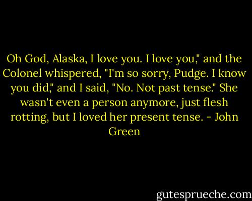 Oh God, Alaska, I love you. I love you," and the Colonel whispered, "I'm so sorry, Pudge. I know you did," and I said, "No. Not past tense." She wasn't even a person anymore, just flesh rotting, but I loved her present tense. - John Green