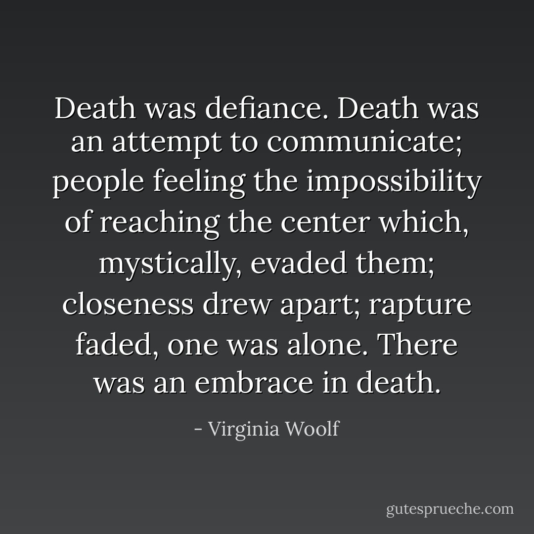 Death was defiance. Death was an attempt to communicate; people feeling the impossibility of reaching the center which, mystically, evaded them; closeness drew apart; rapture faded, one was alone. There was an embrace in death. - Virginia Woolf