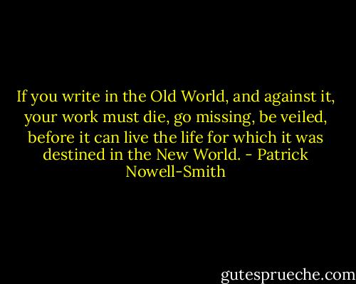 If you write in the Old World, and against it, your work must die, go missing, be veiled, before it can live the life for which it was destined in the New World. - Patrick Nowell-Smith