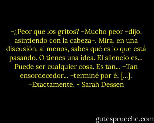 −¿Peor que los gritos?<br />−Mucho peor −dijo, asintiendo con la cabeza−. Mira, en una discusión, al menos, sabes qué es lo que está pasando. O tienes una idea. El silencio es... Puede ser cualquier cosa. Es tan...<br />−Tan ensordecedor... −terminé por él [...].<br />−Exactamente. - Sarah Dessen