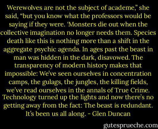 Werewolves are not the subject of academe,” she said, “but you know what the professors would be saying if they were. ‘Monsters die out when the collective imagination no longer needs them. Species death like this is nothing more than a shift in the aggregate psychic agenda. In ages past the beast in man was hidden in the dark, disavowed. The transparency of modern history makes that impossible: We’ve seen ourselves in concentration camps, the gulags, the jungles, the killing fields, we’ve read ourselves in the annals of True Crime. Technology turned up the lights and now there’s no getting away from the fact: The beast is redundant. It’s been us all along. - Glen Duncan