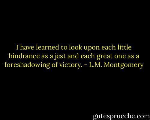 I have learned to look upon each little hindrance as a jest and each great one as a foreshadowing of victory. - L.M. Montgomery