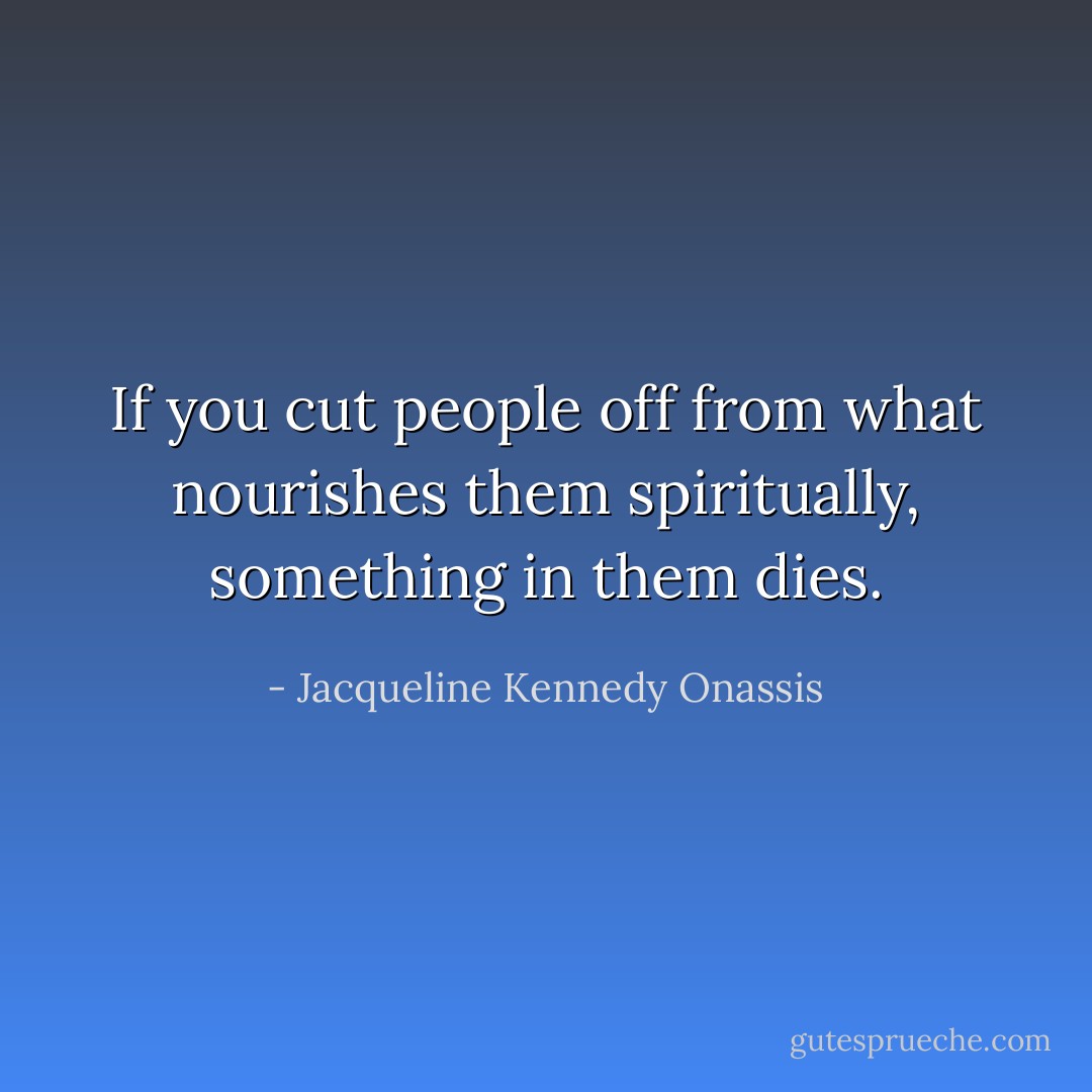 If you cut people off from what nourishes them spiritually, something in them dies. - Jacqueline Kennedy Onassis