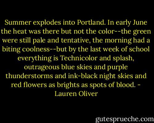 Summer explodes into Portland. In early June the heat was there but not the color--the green were still pale and tentative, the morning had a biting coolness--but by the last week of school everything is Technicolor and splash, outrageous blue skies and purple thunderstorms and ink-black night skies and red flowers as brights as spots of blood. - Lauren Oliver