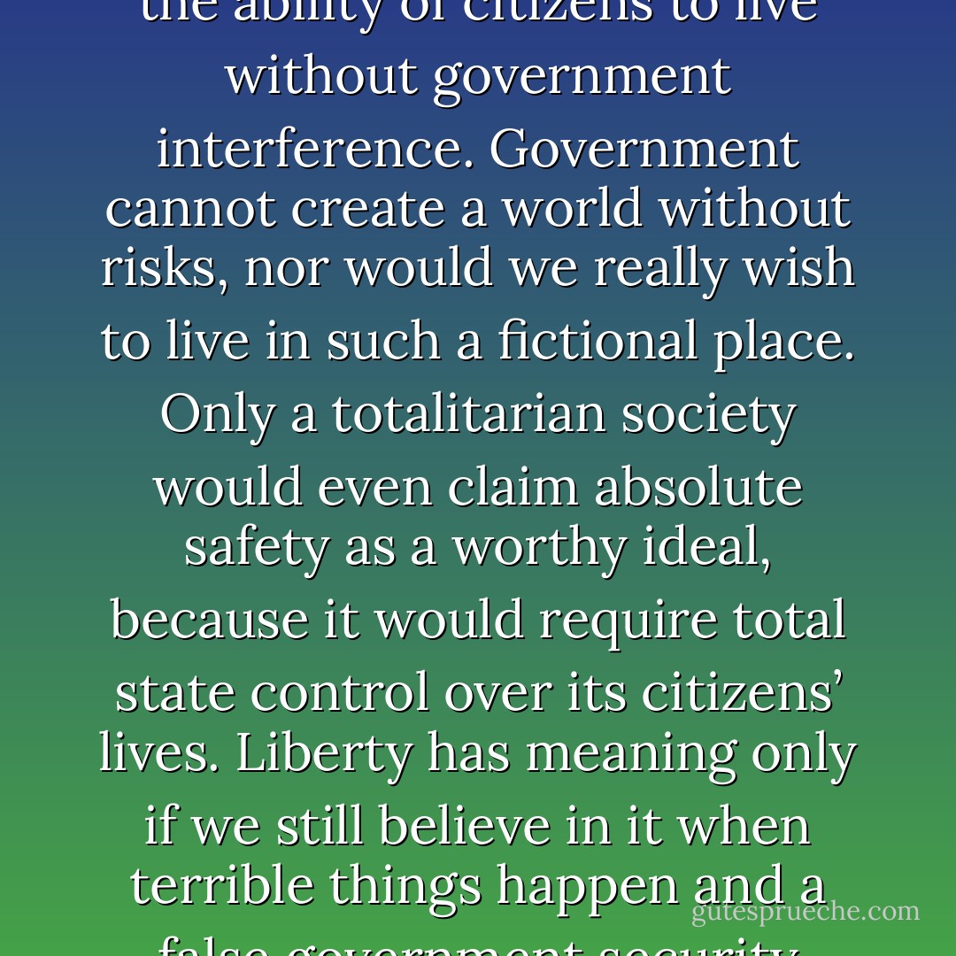 Freedom is not defined by safety. Freedom is defined by the ability of citizens to live without government interference. Government cannot create a world without risks, nor would we really wish to live in such a fictional place. Only a totalitarian society would even claim absolute safety as a worthy ideal, because it would require total state control over its citizens’ lives. Liberty has meaning only if we still believe in it when terrible things happen and a false government security blanket beckons. - Ron Paul