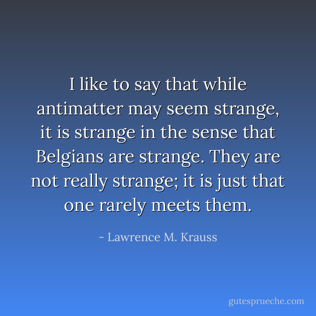 I like to say that while antimatter may seem strange, it is strange in the sense that Belgians are strange. They are not really strange; it is just that one rarely meets them. - Lawrence M. Krauss