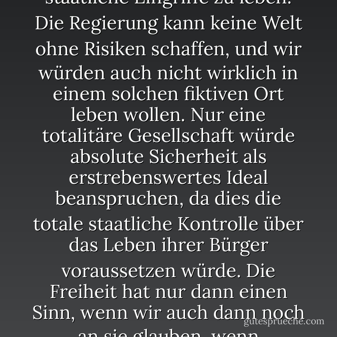 Freiheit ist nicht durch Sicherheit definiert. Freiheit wird durch die Fähigkeit der Bürger definiert, ohne staatliche Eingriffe zu leben. Die Regierung kann keine Welt ohne Risiken schaffen, und wir würden auch nicht wirklich in einem solchen fiktiven Ort leben wollen. Nur eine totalitäre Gesellschaft würde absolute Sicherheit als erstrebenswertes Ideal beanspruchen, da dies die totale staatliche Kontrolle über das Leben ihrer Bürger voraussetzen würde. Die Freiheit hat nur dann einen Sinn, wenn wir auch dann noch an sie glauben, wenn schreckliche Dinge geschehen und eine falsche staatliche Sicherheitsdecke winkt. - Ron Paul<