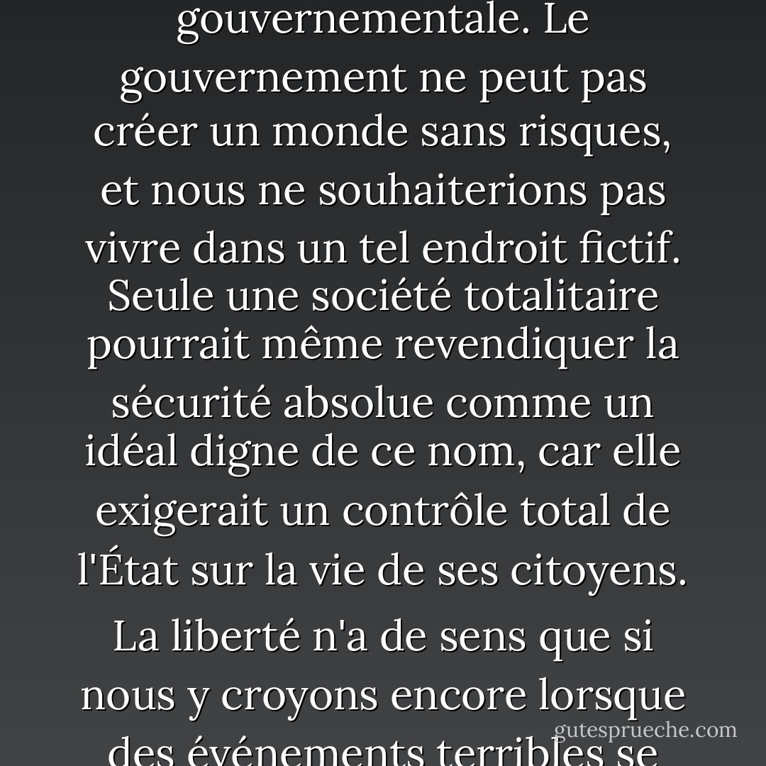 La liberté n'est pas définie par la sécurité. La liberté se définit par la capacité des citoyens à vivre sans ingérence gouvernementale. Le gouvernement ne peut pas créer un monde sans risques, et nous ne souhaiterions pas vivre dans un tel endroit fictif. Seule une société totalitaire pourrait même revendiquer la sécurité absolue comme un idéal digne de ce nom, car elle exigerait un contrôle total de l'État sur la vie de ses citoyens. La liberté n'a de sens que si nous y croyons encore lorsque des événements terribles se produisent et qu'une fausse couverture de sécurité gouvernementale s'impose. - Ron Paul