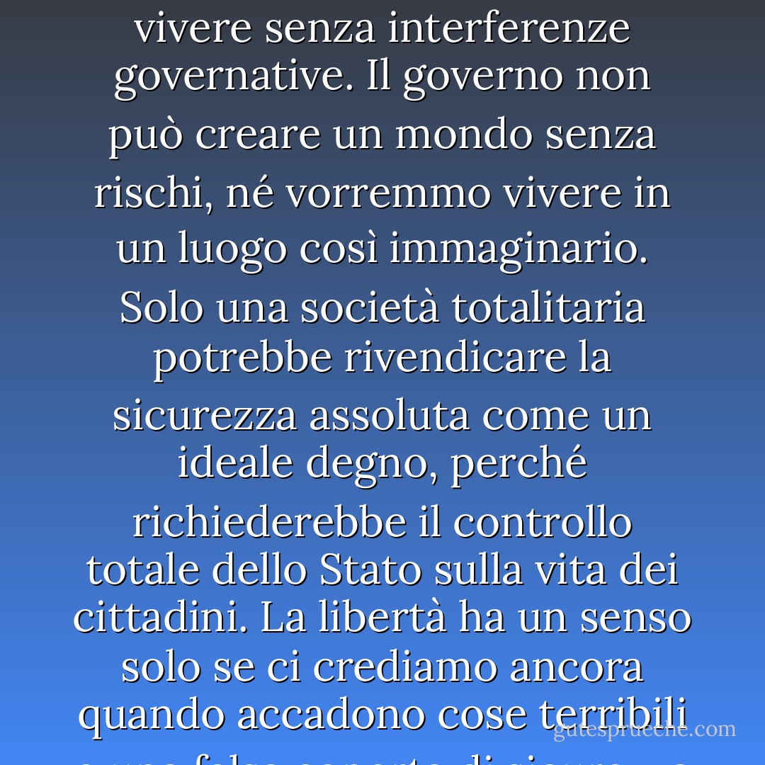 La libertà non è definita dalla sicurezza. La libertà è definita dalla capacità dei cittadini di vivere senza interferenze governative. Il governo non può creare un mondo senza rischi, né vorremmo vivere in un luogo così immaginario. Solo una società totalitaria potrebbe rivendicare la sicurezza assoluta come un ideale degno, perché richiederebbe il controllo totale dello Stato sulla vita dei cittadini. La libertà ha un senso solo se ci crediamo ancora quando accadono cose terribili e una falsa coperta di sicurezza governativa ci fa desiderare. - Ron Paul