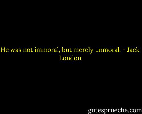 He was not immoral, but merely unmoral. - Jack London