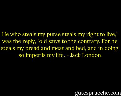 He who steals my purse steals my right to live," was the reply, "old saws to the contrary. For he steals my bread and meat and bed, and in doing so imperils my life. - Jack London