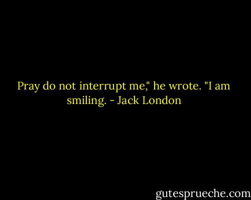 Pray do not interrupt me," he wrote. "I am smiling. - Jack London