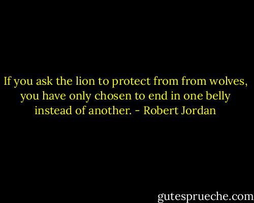 If you ask the lion to protect from from wolves, you have only chosen to end in one belly instead of another. - Robert Jordan