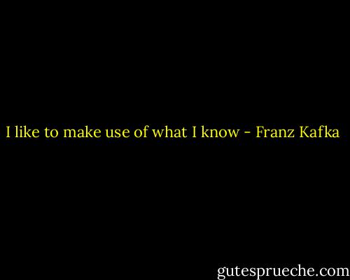I like to make use of what I know - Franz Kafka