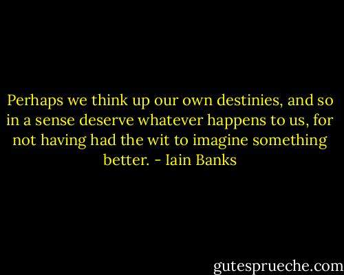 Perhaps we think up our own destinies, and so in a sense deserve whatever happens to us, for not having had the wit to imagine something better. - Iain Banks