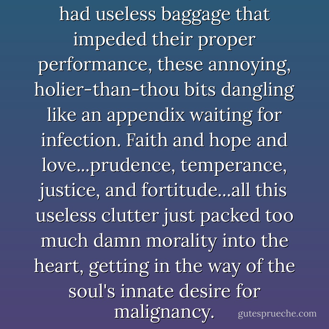 Souls were the same. They, too, had useless baggage that impeded their proper performance, these annoying, holier-than-thou bits dangling like an appendix waiting for infection. Faith and hope and love...prudence, temperance, justice, and fortitude...all this useless clutter just packed too much damn morality into the heart, getting in the way of the soul's innate desire for malignancy. - J.R. Ward