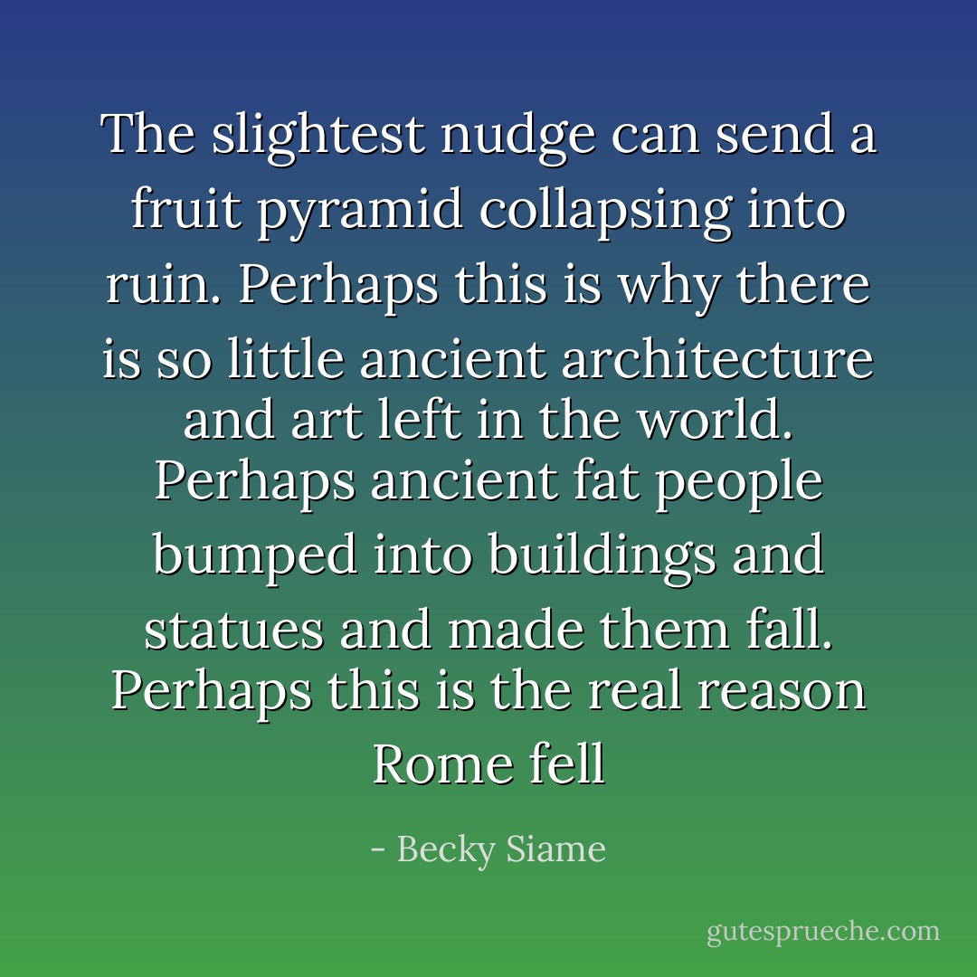 The slightest nudge can send a fruit pyramid collapsing into ruin. Perhaps this is why there is so little ancient architecture and art left in the world. Perhaps ancient fat people bumped into buildings and statues and made them fall. Perhaps this is the real reason Rome fell - Becky Siame