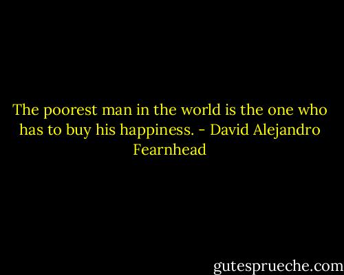 The poorest man in the world is the one who has to buy his happiness. - David Alejandro Fearnhead