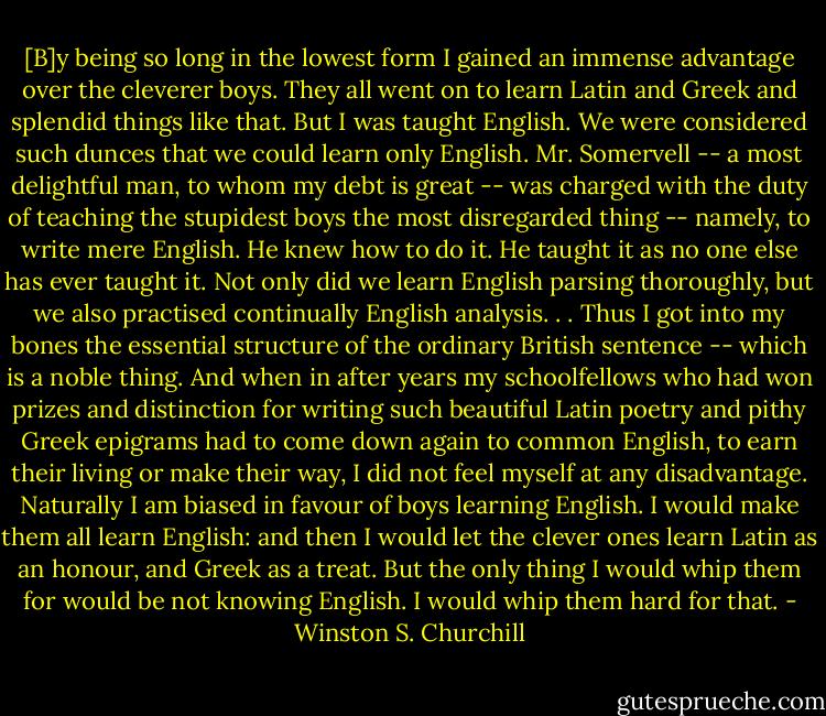 [B]y being so long in the lowest form I gained an immense advantage over the cleverer boys. They all went on to learn Latin and Greek and splendid things like that. But I was taught English. We were considered such dunces that we could learn only English. Mr. Somervell -- a most delightful man, to whom my debt is great -- was charged with the duty of teaching the stupidest boys the most disregarded thing -- namely, to write mere English. He knew how to do it. He taught it as no one else has ever taught it. Not only did we learn English parsing thoroughly, but we also practised continually English analysis. . . Thus I got into my bones the essential structure of the ordinary British sentence -- which is a noble thing. And when in after years my schoolfellows who had won prizes and distinction for writing such beautiful Latin poetry and pithy Greek epigrams had to come down again to common English, to earn their living or make their way, I did not feel myself at any disadvantage. Naturally I am biased in favour of boys learning English. I would make them all learn English: and then I would let the clever ones learn Latin as an honour, and Greek as a treat. But the only thing I would whip them for would be not knowing English. I would whip them hard for that. - Winston S. Churchill