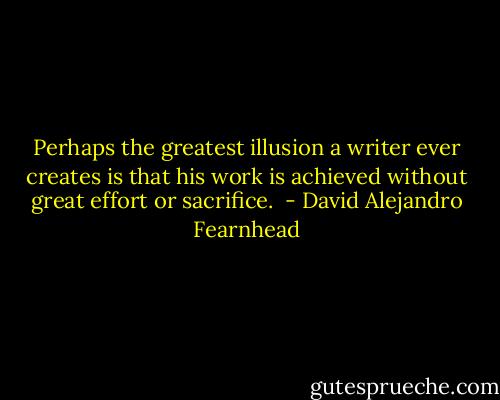 Perhaps the greatest illusion a writer ever creates is that his work is achieved without great effort or sacrifice.  - David Alejandro Fearnhead