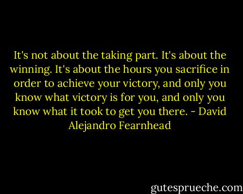 It's not about the taking part. It's about the winning. It's about the hours you sacrifice in order to achieve your victory, and only you know what victory is for you, and only you know what it took to get you there. - David Alejandro Fearnhead