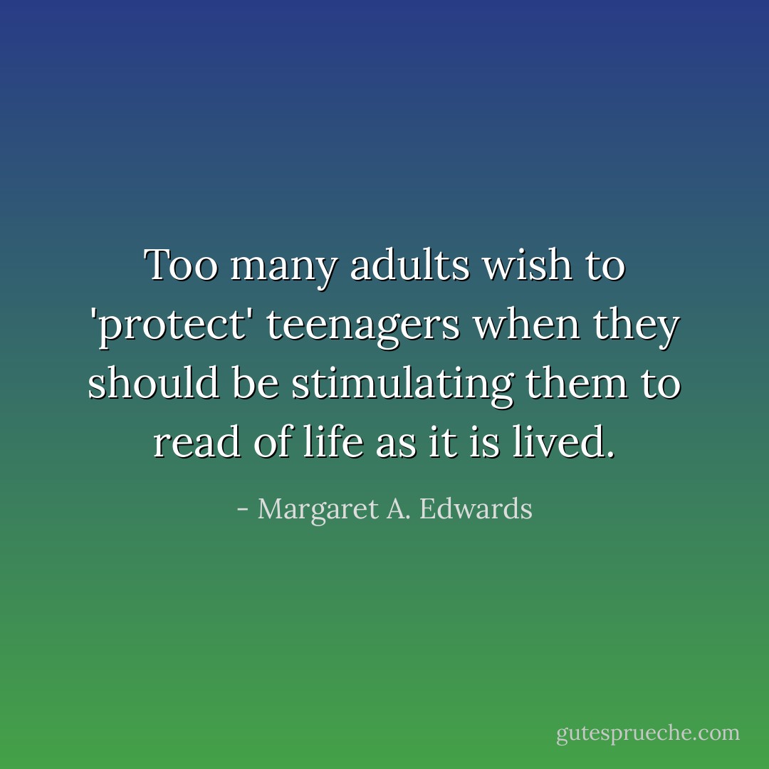 Too many adults wish to 'protect' teenagers when they should be stimulating them to read of life as it is lived. - Margaret A. Edwards