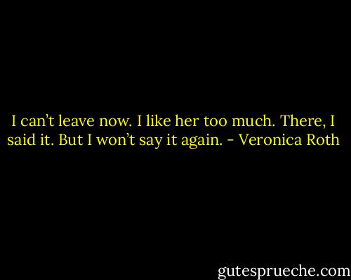 I can’t leave now. I like her too much. There, I said it. But I won’t say it again. - Veronica Roth