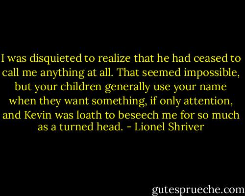 I was disquieted to realize that he had ceased to call me anything at all. That seemed impossible, but your children generally use your name when they want something, if only attention, and Kevin was loath to beseech me for so much as a turned head. - Lionel Shriver