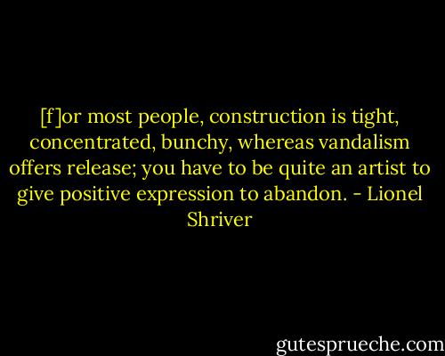 [f]or most people, construction is tight, concentrated, bunchy, whereas vandalism offers release; you have to be quite an artist to give positive expression to abandon. - Lionel Shriver