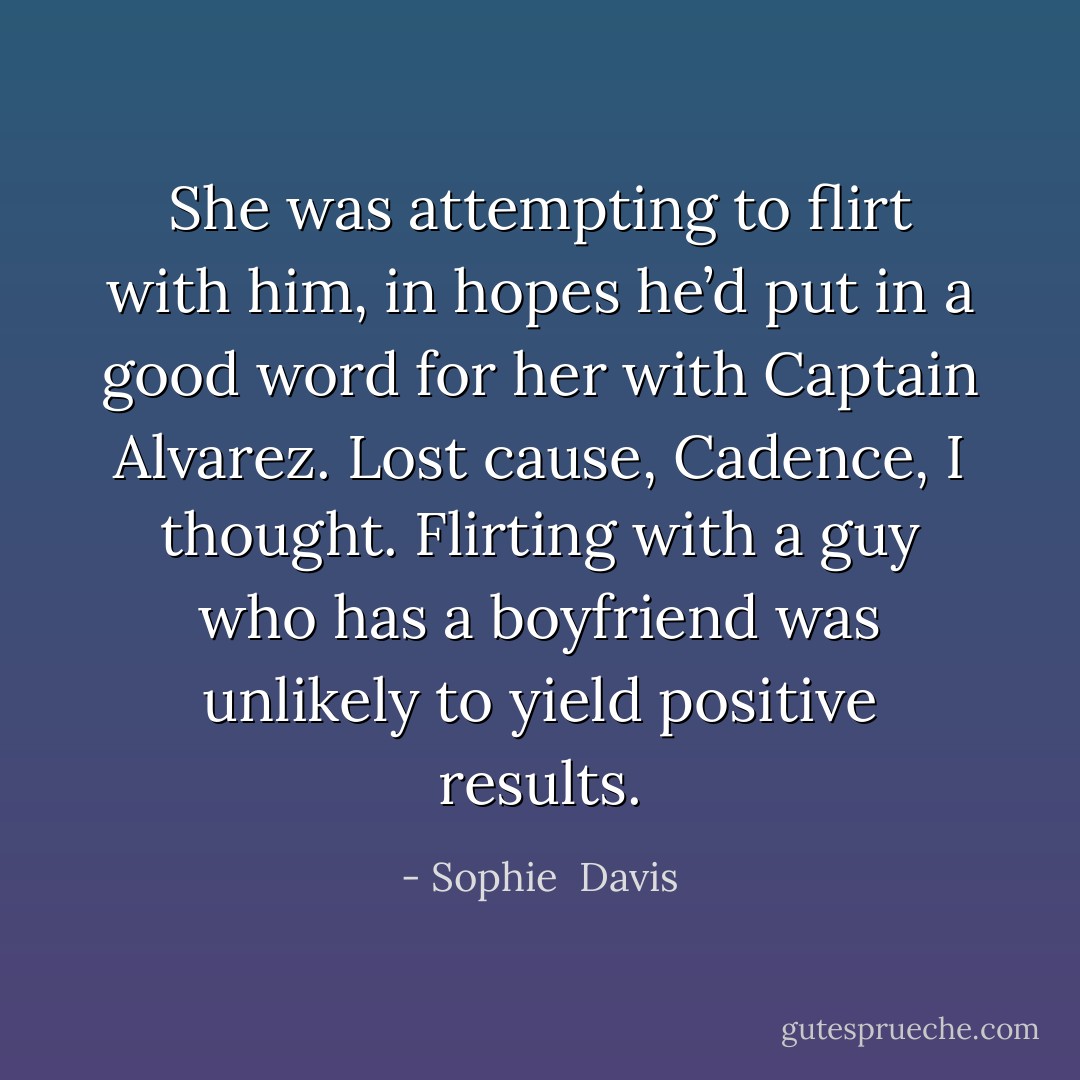 She was attempting to flirt with him, in hopes he’d put in a good word for her with Captain Alvarez. Lost cause, Cadence, I thought. Flirting with a guy who has a boyfriend was unlikely to yield positive results. - Sophie  Davis