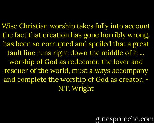 Wise Christian worship takes fully into account the fact that creation has gone horribly wrong, has been so corrupted and spoiled that a great fault line runs right down the middle of it ... worship of God as redeemer, the lover and rescuer of the world, must always accompany and complete the worship of God as creator. - N.T. Wright
