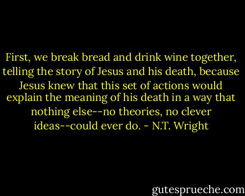 First, we break bread and drink wine together, telling the story of Jesus and his death, because Jesus knew that this set of actions would explain the meaning of his death in a way that nothing else--no theories, no clever ideas--could ever do. - N.T. Wright