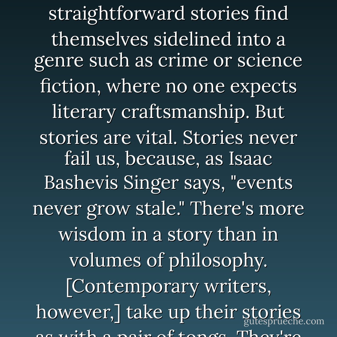 [I]n adult literary fiction, stories are there on sufferance. Other things are felt to be more important: technique, style, literary knowingness. Adult readers who do deal in straightforward stories find themselves sidelined into a genre such as crime or science fiction, where no one expects literary craftsmanship. But stories are vital. Stories never fail us, because, as Isaac Bashevis Singer says, "events never grow stale." There's more wisdom in a story than in volumes of philosophy. [Contemporary writers, however,] take up their stories as with a pair of tongs. They're embarrassed by them. If they could write novels without stories in them, they would. Sometimes they do. - Philip Pullman
