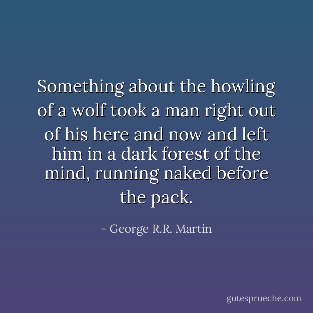 Something about the howling of a wolf took a man right out of his here and now and left him in a dark forest of the mind, running naked before the pack. - George R.R. Martin