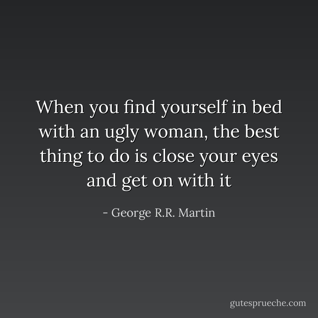 When you find yourself in bed with an ugly woman, the best thing to do is close your eyes and get on with it - George R.R. Martin