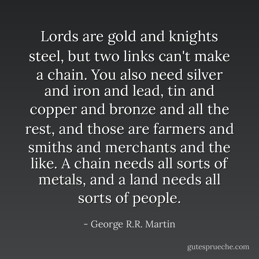Lords are gold and knights steel, but two links can't make a chain. You also need silver and iron and lead, tin and copper and bronze and all the rest, and those are farmers and smiths and merchants and the like. A chain needs all sorts of metals, and a land needs all sorts of people. - George R.R. Martin