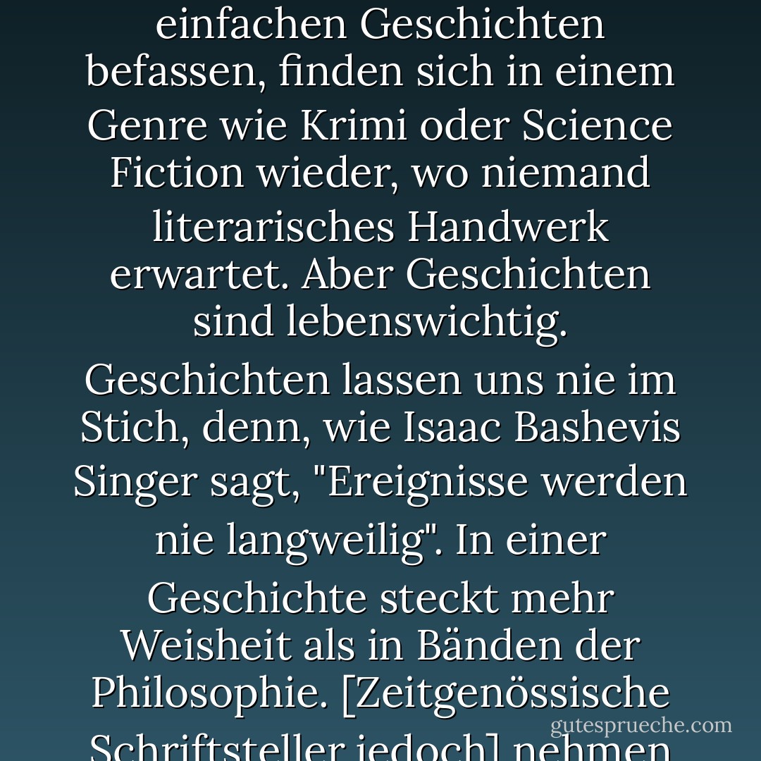 [In der literarischen Erwachsenenliteratur sind die Geschichten nur geduldet. Andere Dinge werden für wichtiger gehalten: Technik, Stil, literarisches Wissen. Erwachsene Leser, die sich mit einfachen Geschichten befassen, finden sich in einem Genre wie Krimi oder Science Fiction wieder, wo niemand literarisches Handwerk erwartet. Aber Geschichten sind lebenswichtig. Geschichten lassen uns nie im Stich, denn, wie Isaac Bashevis Singer sagt, "Ereignisse werden nie langweilig". In einer Geschichte steckt mehr Weisheit als in Bänden der Philosophie. [Zeitgenössische Schriftsteller jedoch] nehmen ihre Geschichten wie mit einer Zange auf. Sie schämen sich für sie. Wenn sie Romane ohne Geschichten schreiben könnten, würden sie es tun. Manchmal tun sie es auch. - Philip Pullman<