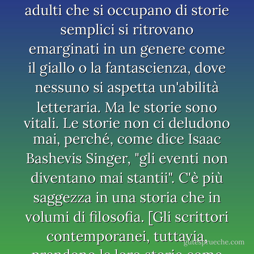 [Nella narrativa letteraria per adulti, le storie sono presenti in modo sofferto. Si ritiene che altre cose siano più importanti: la tecnica, lo stile, la conoscenza letteraria. I lettori adulti che si occupano di storie semplici si ritrovano emarginati in un genere come il giallo o la fantascienza, dove nessuno si aspetta un'abilità letteraria. Ma le storie sono vitali. Le storie non ci deludono mai, perché, come dice Isaac Bashevis Singer, "gli eventi non diventano mai stantii". C'è più saggezza in una storia che in volumi di filosofia. [Gli scrittori contemporanei, tuttavia, prendono le loro storie come un paio di pinze. Ne sono imbarazzati. Se potessero scrivere romanzi senza storie, lo farebbero. A volte lo fanno. - Philip Pullman