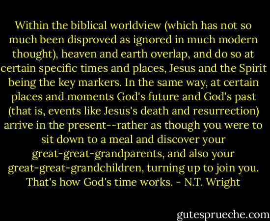 Within the biblical worldview (which has not so much been disproved as ignored in much modern thought), heaven and earth overlap, and do so at certain specific times and places, Jesus and the Spirit being the key markers. In the same way, at certain places and moments God's future and God's past (that is, events like Jesus's death and resurrection) arrive in the present--rather as though you were to sit down to a meal and discover your great-great-grandparents, and also your great-great-grandchildren, turning up to join you. That's how God's time works. - N.T. Wright