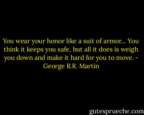 You wear your honor like a suit of armor... You think it keeps you safe, but all it does is weigh you down and make it hard for you to move. - George R.R. Martin