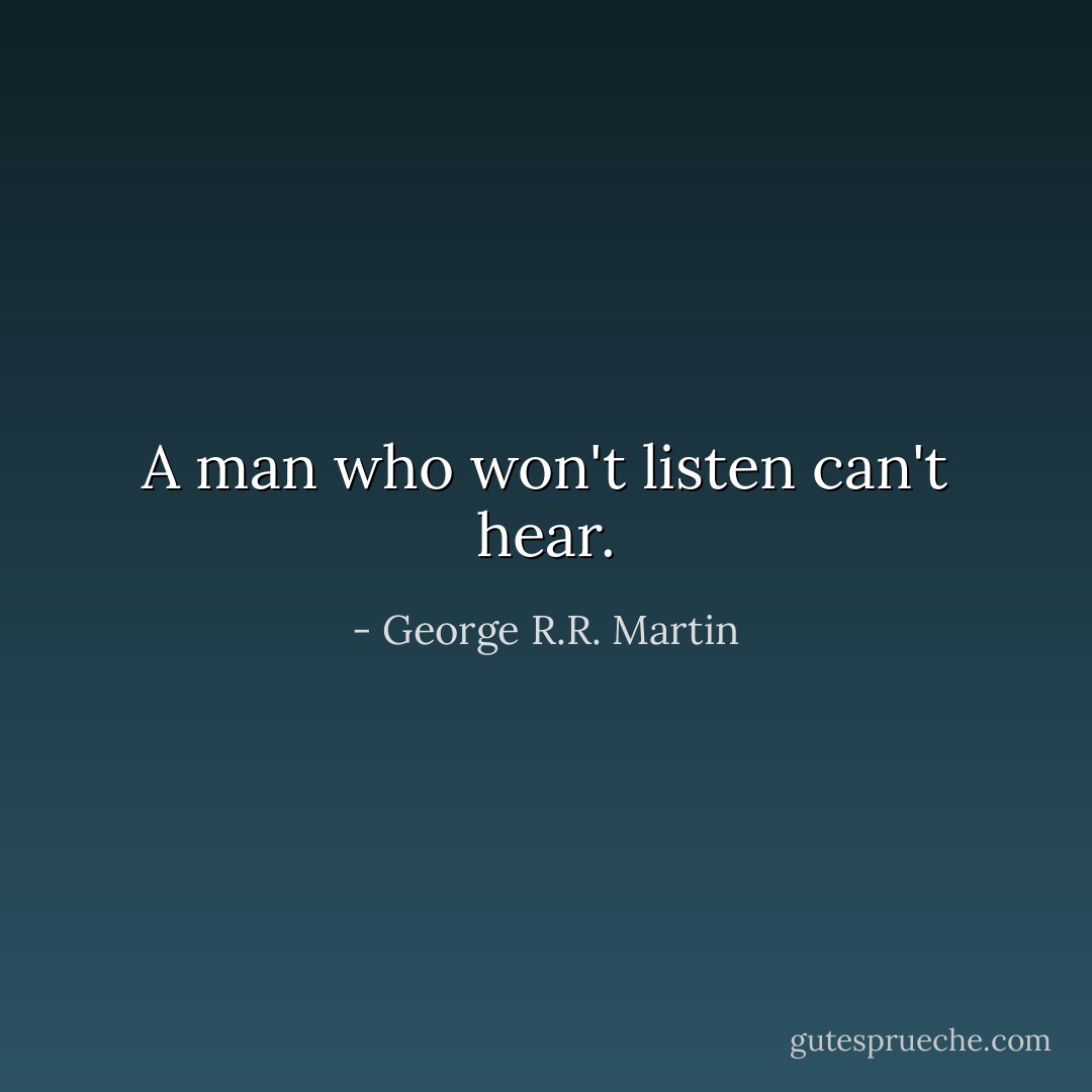 A man who won't listen can't hear. - George R.R. Martin